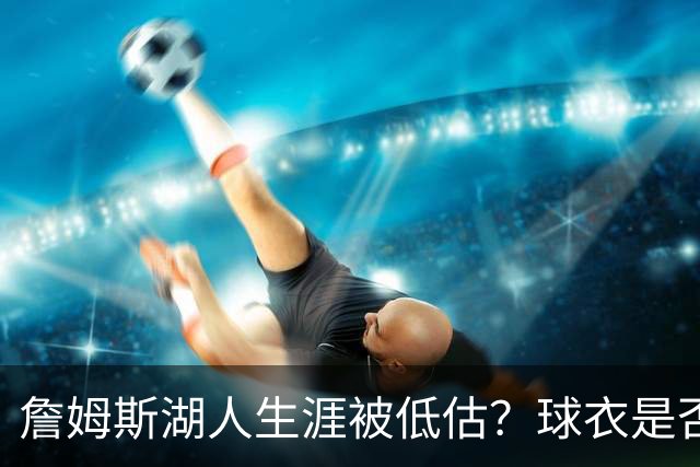 詹姆斯湖人生涯被低估？球衣是否退役也有争议
